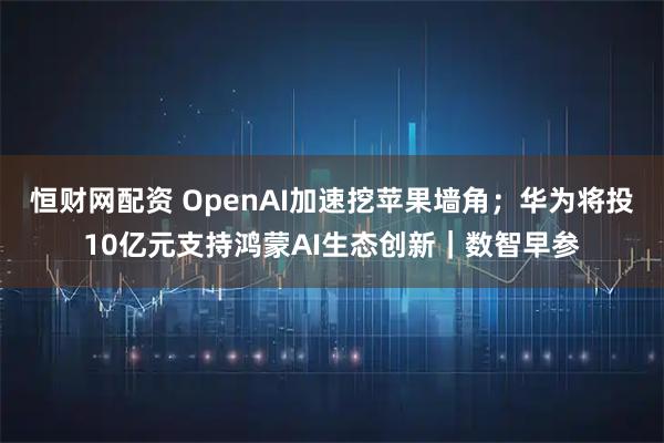 恒财网配资 OpenAI加速挖苹果墙角；华为将投10亿元支持鸿蒙AI生态创新｜数智早参