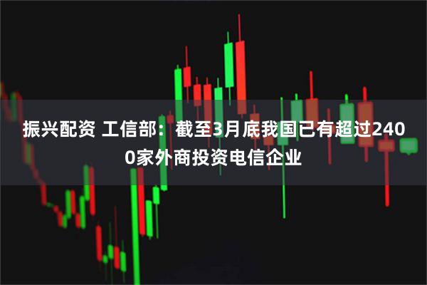 振兴配资 工信部：截至3月底我国已有超过2400家外商投资电信企业