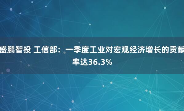 盛鹏智投 工信部：一季度工业对宏观经济增长的贡献率达36.3%