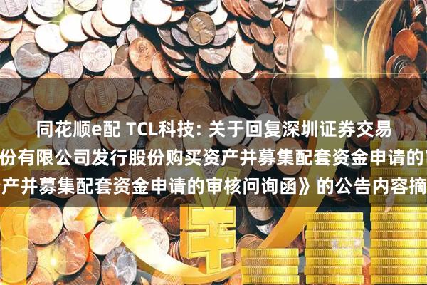 同花顺e配 TCL科技: 关于回复深圳证券交易所《关于TCL科技集团股份有限公司发行股份购买资产并募集配套资金申请的审核问询函》的公告内容摘要