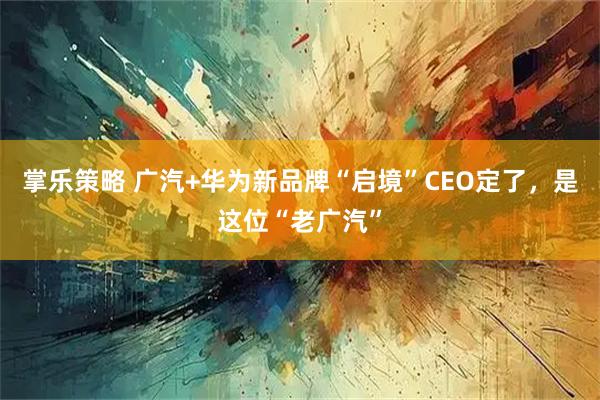 掌乐策略 广汽+华为新品牌“启境”CEO定了，是这位“老广汽”