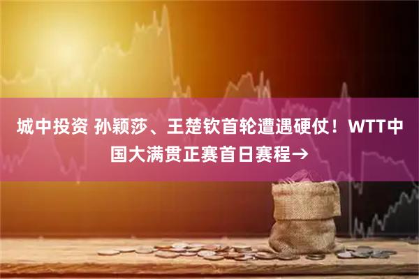 城中投资 孙颖莎、王楚钦首轮遭遇硬仗！WTT中国大满贯正赛首日赛程→