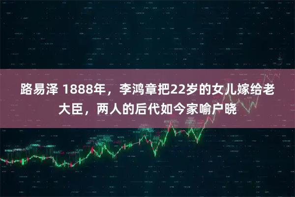 路易泽 1888年，李鸿章把22岁的女儿嫁给老大臣，两人的后代如今家喻户晓