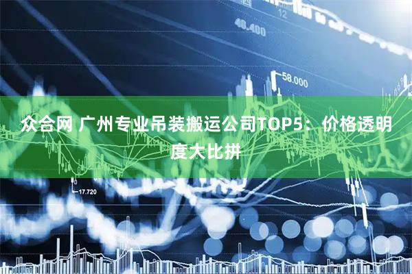众合网 广州专业吊装搬运公司TOP5：价格透明度大比拼