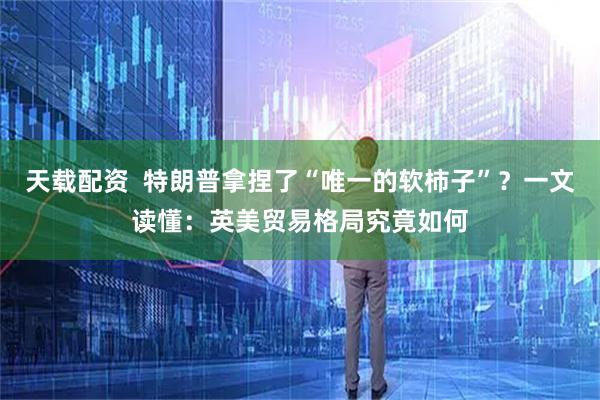 天载配资  特朗普拿捏了“唯一的软柿子”？一文读懂：英美贸易格局究竟如何