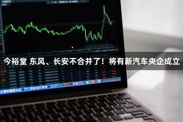 今裕堂 东风、长安不合并了！将有新汽车央企成立