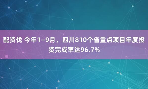 配资伐 今年1—9月，四川810个省重点项目年度投资完成率达96.7%