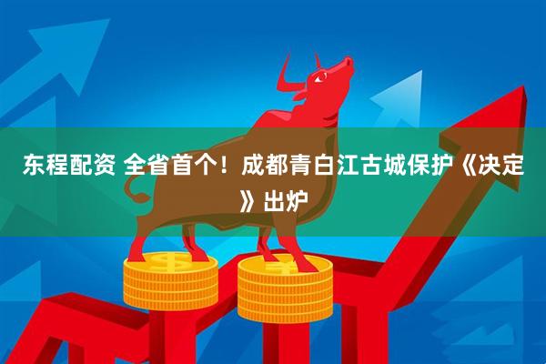 东程配资 全省首个！成都青白江古城保护《决定》出炉