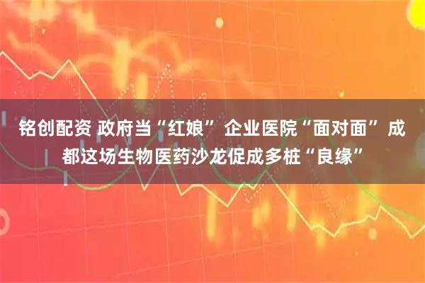 铭创配资 政府当“红娘” 企业医院“面对面” 成都这场生物医药沙龙促成多桩“良缘”