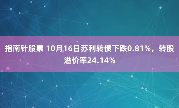 指南针股票 10月16日苏利转债下跌0.81%，转股溢价率24.14%