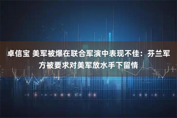 卓信宝 美军被爆在联合军演中表现不佳：芬兰军方被要求对美军放水手下留情