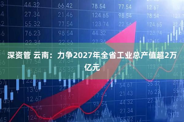 深资管 云南：力争2027年全省工业总产值超2万亿元