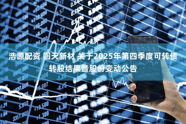 浩源配资 回天新材 关于2025年第四季度可转债转股结果暨股份变动公告