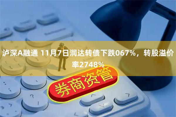 泸深A融通 11月7日润达转债下跌067%，转股溢价率2748%
