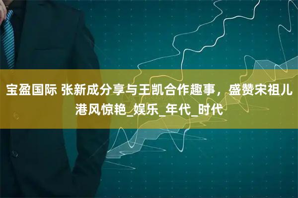 宝盈国际 张新成分享与王凯合作趣事，盛赞宋祖儿港风惊艳_娱乐_年代_时代