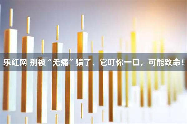 乐红网 别被“无痛”骗了，它叮你一口，可能致命！