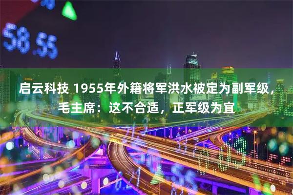 启云科技 1955年外籍将军洪水被定为副军级，毛主席：这不合适，正军级为宜