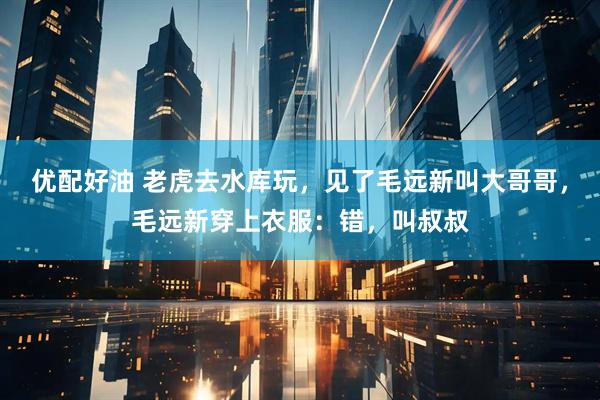 优配好油 老虎去水库玩，见了毛远新叫大哥哥，毛远新穿上衣服：错，叫叔叔