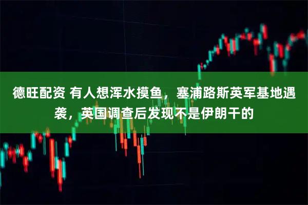德旺配资 有人想浑水摸鱼，塞浦路斯英军基地遇袭，英国调查后发现不是伊朗干的