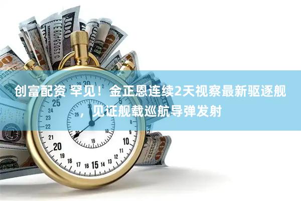 创富配资 罕见！金正恩连续2天视察最新驱逐舰，见证舰载巡航导弹发射
